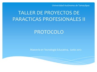 Universidad Autónoma de Tamaulipas


  TALLER DE PROYECTOS DE
PARACTICAS PROFESIONALES II

         PROTOCOLO


      Maestría en Tecnología Educativa, Junio 2012
 