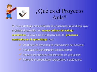 ¿Qué es el Proyecto Aula? Es una estrategia metodológica de enseñanza-aprendizaje que pretende desarrollar una  nueva cultura de trabajo académico , a través de la incorporación de  procesos centrados en el aprendizaje , que: M odifique las acciones de intervención del docente Fortalezca la participación del estudiante Adecue los métodos tradicionales de evaluación Fomente el aprendizaje colaborativo y autónomo. 