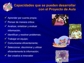 Aprender por cuenta propia; Pensar de manera crítica;  Analizar, sintetizar y evaluar información; Identificar y resolver problemas;  Trabajar en equipo;  Comunicarse eficientemente;  Seleccionar, discriminar y utilizar eficientemente la información;  Ser creativo e innovador Capacidades que se pueden desarrollar con el Proyecto de Aula 