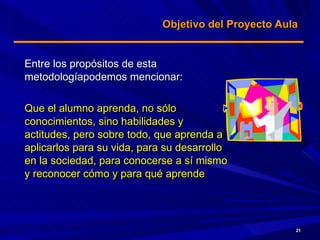Objetivo del Proyecto Aula  Entre los propósitos de esta  metodologíapodemos mencionar: Que el alumno aprenda, no sólo conocimientos, sino habilidades y actitudes, pero sobre todo, que aprenda a aplicarlos para su vida, para su desarrollo en la sociedad, para conocerse a sí mismo y reconocer cómo y para qué aprende 