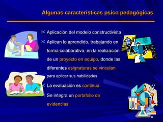 Algunas características psico pedagógicas Aplicación del modelo constructivista Aplican lo aprendido, trabajando en forma colaborativa, en la realización de un  proyecto en equipo , donde las diferentes  asignaturas se vinculan   para aplicar sus habilidades La evaluación es  continua Se integra un  portafolio de evidencias 