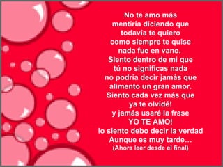   No te amo más mentiría diciendo que todavía te quiero como siempre te quise nada fue en vano.   Siento dentro de mi que tú no significas nada no podría decir jamás que alimento un gran amor. Siento cada vez más que ya te olvidé! y jamás usaré la frase YO TE AMO! lo siento debo decir la verdad Aunque es muy tarde… (Ahora leer desde el final)                                                                   