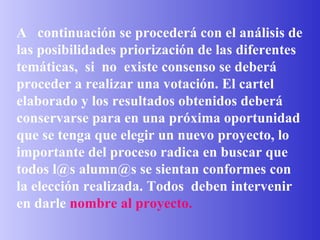 A  continuación se procederá con el análisis de las posibilidades priorización de las diferentes  temáticas,  si  no  existe consenso se deberá proceder a realizar una votación. El cartel elaborado y los resultados obtenidos deberá conservarse para en una próxima oportunidad que se tenga que elegir un nuevo proyecto, lo importante del proceso radica en buscar que todos l@s alumn@s se sientan conformes con la elección realizada. Todos  deben intervenir en darle   nombre al proyecto.   