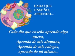 Cada día que enseño aprendo algo nuevo, Aprendo de mis alumnos, Aprendo de mis colegas, Aprendo de mi mismo... CADA QUE  ENSEÑO,  APRENDO... 