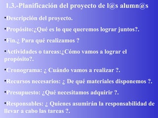 1.3.-Planificación del proyecto de l@s alumn@s Descripción del proyecto. Propósito:¿Qué es lo que queremos lograr juntos?. Fin.¿ Para qué realizamos ? Actividades o tareas:¿Cómo vamos a lograr el propósito?. Cronograma: ¿ Cuándo vamos a realizar ?. Recursos necesarios: ¿ De qué materiales disponemos ?. Presupuesto: ¿Qué necesitamos adquirir ?. Responsables: ¿ Quienes asumirán la responsabilidad de llevar a cabo las tareas ?. 