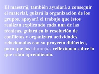 El maestr@ también ayudará a conseguir el material, guiará la organización de los grupos, apoyará el trabajo que éstos realizan explicando cada una de las técnicas, guiará en la resolución de conflictos y organizará actividades relacionadas con su proyecto didáctico, para que los  [email_address]  reflexionen sobre lo que están aprendiendo. 