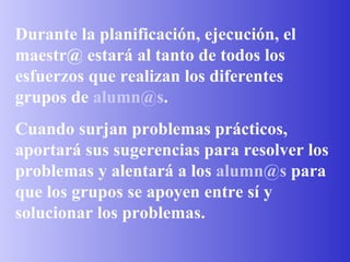 Durante la planificación, ejecución, el maestr@ estará al tanto de todos los esfuerzos que realizan los diferentes grupos de  [email_address] . Cuando surjan problemas prácticos, aportará sus sugerencias para resolver los problemas y alentará a los  [email_address]  para que los grupos se apoyen entre sí y solucionar los problemas.  