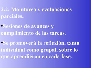 2.2.-Monitoreo y evaluaciones parciales. Sesiones de avances y cumplimiento de las tareas. Se promoverá la reflexión, tanto individual como grupal, sobre lo que aprendieron en cada fase. 