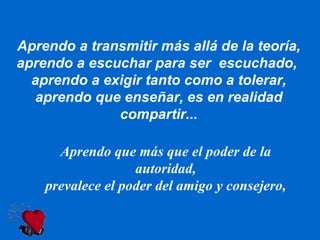 Aprendo a transmitir más allá de la teoría, aprendo a escuchar para ser  escuchado,  aprendo a exigir tanto como a tolerar, aprendo que enseñar, es en realidad compartir... Aprendo que más que el poder de la autoridad, prevalece el poder del amigo y consejero, 