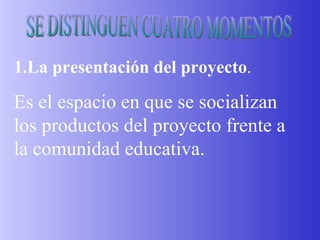 SE DISTINGUEN CUATRO MOMENTOS 1.La presentación del proyecto . Es el espacio en que se socializan los productos del proyecto frente a la comunidad educativa. 