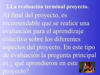 2.La evaluación terminal proyecto. Al final del proyecto, es recomendable que se realice una evaluación para el aprendizaje colectivo sobre los diferentes aspectos del proyecto. En este tipo de evaluación la pregunta principal es ¿ qué aprendieron en este proyecto? 