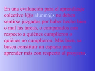En una evaluación para el aprendizaje colectivo l@s  [email_address]  no deben sentirse juzgados por haber hecho bien o mal las tareas, o comparados con respecto a quiénes cumplieron o quiénes no cumplieron. Más bien, se busca constituir un espacio para aprender más con respecto al proyecto . 