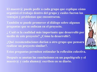 El maestr@ puede pedir a cada grupo que explique cómo organizó el trabajo dentro del grupo y cuáles fueron las ventajas y problemas que encontraron. También se puede promover el diálogo sobre algunas preguntas que se enfocan en el proyecto.  ¿ Cuál es la cualidad más importante que desarrolló por medio de este proyecto? ¿Cómo la desarrolló?. ¿Qué recomendaciones darían a otro grupo que pensara realizar un proyecto similar?. Estas preguntas permiten estimular la reflexión colectiva. Después se anotan las conclusiones en un papelógrafo y el maestr@ y cada alumn@ escriben en su diario. 