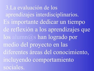 3.La evaluación de los aprendizajes interdisciplinarios. Es importante dedicar un tiempo de reflexión a los aprendizajes que los  [email_address]  han logrado por medio del proyecto en las diferentes áreas del conocimiento, incluyendo comportamiento   sociales. 