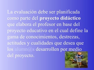 La evaluación debe ser planificada como parte del  proyecto didáctico  que elabora el profesor en base del proyecto educativo en el cual define la gama de conocimientos, destrezas, actitudes y cualidades que desea que los  [email_address]  desarrollen por medio del proyecto. 