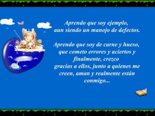 Aprendo que soy ejemplo,  aun siendo un manojo de defectos. Aprendo que soy de carne y hueso,  que cometo errores y aciertos y finalmente, crezco  gracias a ellos, junto a quienes me creen, aman y realmente están conmigo... 