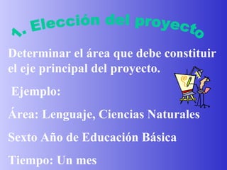 1. Elección del proyecto Determinar el área que debe constituir el eje principal del proyecto . Ejemplo: Área: Lenguaje, Ciencias Naturales Sexto Año de Educación Básica Tiempo: Un mes 
