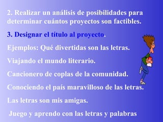 2. Realizar un análisis de posibilidades para determinar cuántos proyectos son factibles. 3. Designar el título al proyecto . Ejemplos: Qué divertidas son las letras. Viajando el mundo literario. Cancionero de coplas de la comunidad. Conociendo el país maravilloso de las letras. Las letras son mis amigas. Juego y aprendo con las letras y palabras 