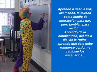 Aprendo a usar la voz, las manos, la mirada como medio de interacción para dar, pero también para recibir... Aprendo de la cotidianidad, del día a día, de la rutina, aprendo que ésta debe romperse conforme cambian los escenarios... 
