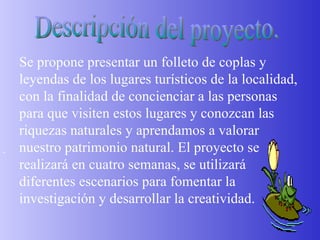 Descripción del proyecto.   Se propone presentar un folleto de coplas y leyendas de los lugares turísticos de la localidad, con la finalidad de concienciar a las personas para que visiten estos lugares y conozcan las riquezas naturales y aprendamos a valorar nuestro patrimonio natural. El proyecto se realizará en cuatro semanas, se utilizará diferentes escenarios para fomentar la investigación y desarrollar la creatividad. 