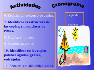 Actividades Cronograma Segunda  semana 6. Realizar un concurso de coplas. 7. Identificar la estructura de las coplas, rimas, clases de rimas. 8. Diseñar el folleto. 9. Escribir las coplas. 10.   Identificar en las coplas   palabra agudas, graves, esdrújulas. 11. Señalar la sílaba tónica, atona. 