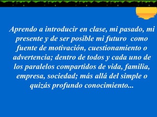 Aprendo a introducir en clase, mi pasado, mi presente y de ser posible mi futuro  como fuente de motivación, cuestionamiento o advertencia; dentro de todos y cada uno de los paralelos compartidos de vida, familia, empresa, sociedad; más allá del simple o quizás profundo conocimiento... 