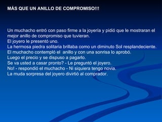 MÁS QUE UN ANILLO DE COMPROMISO!!!  Un muchacho entró con paso firme a la joyería y pidió que le mostraran el mejor anillo de compromiso que tuvieran.  El joyero le presentó uno.  La hermosa piedra solitaria brillaba como un diminuto Sol resplandeciente.  El muchacho contempló el  anillo y con una sonrisa lo aprobó.  Luego el precio y se dispuso a pagarlo.  Se va usted a casar pronto? - Le preguntó el joyero.  No! - respondió el muchacho - Ni siquiera tengo novia.  La muda sorpresa del joyero divirtió al comprador.  