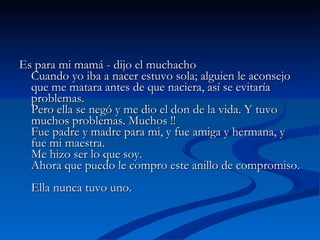 Es para mi mamá - dijo el muchacho  Cuando yo iba a nacer estuvo sola; alguien le aconsejo que me matara antes de que naciera, así se evitaría problemas.  Pero ella se negó y me dio el don de la vida. Y tuvo muchos problemas. Muchos !!  Fue padre y madre para mi, y fue amiga y hermana, y fue mi maestra.  Me hizo ser lo que soy.  Ahora que puedo le compro este anillo de compromiso.  Ella nunca tuvo uno.  