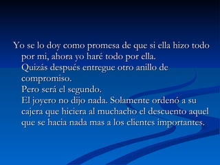 Yo se lo doy como promesa de que si ella hizo todo por mi, ahora yo haré todo por ella.  Quizás después entregue otro anillo de compromiso.  Pero será el segundo.  El joyero no dijo nada. Solamente ordenó a su cajera que hiciera al muchacho el descuento aquel que se hacia nada mas a los clientes importantes.  