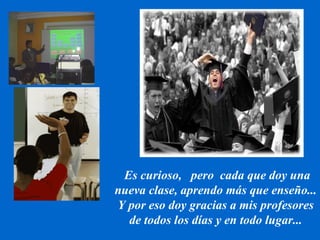 Es curioso,  pero  cada que doy una nueva clase, aprendo más que enseño... Y por eso doy gracias a mis profesores de todos los días y en todo lugar... 