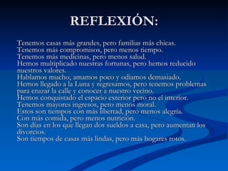 REFLEXIÓN: Tenemos casas más grandes, pero familias más chicas. Tenemos más compromisos, pero menos tiempo.  Tenemos más medicinas, pero menos salud.  Hemos multiplicado nuestras fortunas, pero hemos reducido nuestros valores.  Hablamos mucho, amamos poco y odiamos demasiado.  Hemos llegado a la Luna y regresamos, pero tenemos problemas para cruzar la calle y conocer a nuestro vecino.  Hemos conquistado el espacio exterior pero no el interior.  Tenemos mayores ingresos, pero menos moral.  Estos son tiempos con más libertad, pero menos alegría.  Con más comida, pero menos nutrición.  Son días en los que llegan dos sueldos a casa, pero aumentan los divorcios.  Son tiempos de casas más lindas, pero más hogares rotos.  
