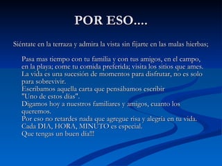 POR ESO.... Siéntate en la terraza y admira la vista sin fijarte en las malas hierbas;  Pasa mas tiempo con tu familia y con tus amigos, en el campo, en la playa; come tu comida preferida; visita los sitios que ames.  La vida es una sucesión de momentos para disfrutar, no es solo para sobrevivir.  Escribamos aquella carta que pensábamos escribir  "Uno de estos días".  Digamos hoy a nuestros familiares y amigos, cuanto los queremos.  Por eso no retardes nada que agregue risa y alegría en tu vida.  Cada DIA, HORA, MINUTO es especial.  Que tengas un buen día!!!  