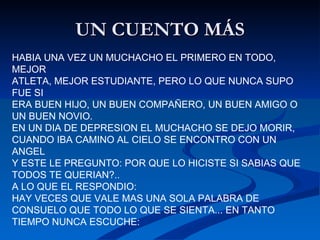 UN CUENTO MÁS HABIA UNA VEZ UN MUCHACHO EL PRIMERO EN TODO, MEJOR  ATLETA, MEJOR ESTUDIANTE, PERO LO QUE NUNCA SUPO FUE SI  ERA BUEN HIJO, UN BUEN COMPAÑERO, UN BUEN AMIGO O UN BUEN NOVIO.  EN UN DIA DE DEPRESION EL MUCHACHO SE DEJO MORIR,  CUANDO IBA CAMINO AL CIELO SE ENCONTRO CON UN ANGEL  Y ESTE LE PREGUNTO: POR QUE LO HICISTE SI SABIAS QUE TODOS TE QUERIAN?..  A LO QUE EL RESPONDIO:  HAY VECES QUE VALE MAS UNA SOLA PALABRA DE CONSUELO QUE TODO LO QUE SE SIENTA... EN TANTO TIEMPO NUNCA ESCUCHE:  