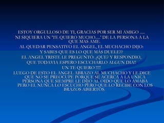 ESTOY ORGULLOSO DE TI, GRACIAS POR SER MI AMIGO .....  NI SIQUIERA UN 'TE QUIERO MUCHO.....' DE LA PERSONA A LA QUE MAS AME.  AL QUEDAR PENSATIVO EL ANGEL, EL MUCHACHO DIJO:  Y SABES QUE ES LO QUE MÁS DUELE??  EL ANGEL TRISTE LE PREGUNTÓ: ¿QUE? Y RESPONDIO,  QUE TODAVIA ESPERO ESCUCHARLO ALGUN DIA!!  UN TE QUIERO !!!!!  LUEGO DE ESTO EL ANGEL ABRAZO AL MUCHACHO Y LE DICE QUE NO SE PREOCUPE PORQUE SE ACERCA A LA UNICA PERSONA QUE SIEMPRE LE DIJO AL OIDO QUE LO AMABA PERO EL NUNCA LO ESCUCHO PERO QUE LO RECIBE CON LOS BRAZOS ABIERTOS.  