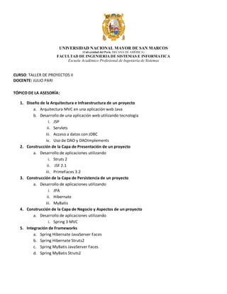 UNIVERSIDAD NACIONAL MAYOR DE SAN MARCOS
(Universidad del Perú, DECANA DE AMÉRICA)

FACULTAD DE INGENIERIA DE SISTEMAS E INFORMATICA
Escuela Académico Profesional de Ingeniería de Sistemas

CURSO: TALLER DE PROYECTOS II
DOCENTE: JULIO PARI
TÓPICO DE LA ASESORÍA:
1. Diseño de la Arquitectura e Infraestructura de un proyecto
a. Arquitectura MVC en una aplicación web Java
b. Desarrollo de una aplicación web utilizando tecnología
i. JSP
ii. Servlets
iii. Acceso a datos con JDBC
iv. Uso de DAO y DAOImplements
2. Construcción de la Capa de Presentación de un proyecto
a. Desarrollo de aplicaciones utilizando
i. Struts 2
ii. JSF 2.1
iii. PrimeFaces 3.2
3. Construcción de la Capa de Persistencia de un proyecto
a. Desarrollo de aplicaciones utilizando
i. JPA
ii. Hibernate
iii. MyBatis
4. Construcción de la Capa de Negocio y Aspectos de un proyecto
a. Desarrollo de aplicaciones utilizando
i. Spring 3 MVC
5. Integración de Frameworks
a. Spring Hibernate JavaServer Faces
b. Spring Hibernate Struts2
c. Spring MyBatis JavaServer Faces
d. Spring MyBatis Struts2

 