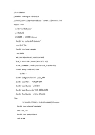 //ficha: 581708
//nombre : juan miguel castro rojas
//correo: juan941223@misena.edu.co -- juan941223@hotmail.com
Proceso sueldo
Escribir 'Escriba Sueldo'
Leer SUELDO
Si SUELDO <= 500000 Entonces
Escribir 'Lea codigo de Trabajador '
Leer COD_TRA
Escribir 'Leer horas trabajas'
Leer HORA
VALORHORA<-(TRUNC(SUELDO/HORA))
SUB_DESCUENTO<-(TRUNC((SUELDO*0.10)))
TOTAL_SALARIO<-(TRUNC((SUELDO-SUB_DESCUENTO)))
Escribir 'Rango sueldo < 500000'
Escribir ''
Escribir 'Codigo empleaador ',COD_TRA
Escribir 'Valor hora
Escribir 'Valor Sueldo

',VALORHORA
',SUELDO

Escribir 'Valor Descuento ',SUB_DESCUENTO
Escribir 'Total Sueldo

',TOTAL_SALARIO

Sino
Si (SUELDO>500001) y (SUELDO<1000000) Entonces
Escribir 'Lea codigo de Trabajador '
Leer COD_TRA
Escribir 'Leer horas trabajas'
Leer HORA

 