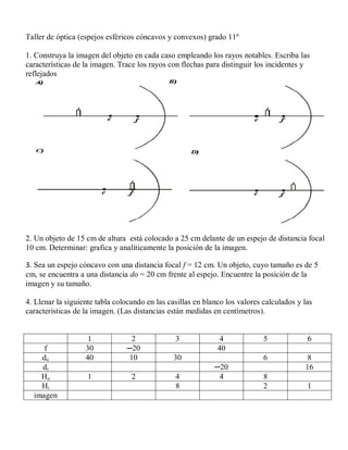 Taller de óptica (espejos esféricos cóncavos y convexos) grado 11º

1. Construya la imagen del objeto en cada caso empleando los rayos notables. Escriba las
características de la imagen. Trace los rayos con flechas para distinguir los incidentes y
reflejados




2. Un objeto de 15 cm de altura está colocado a 25 cm delante de un espejo de distancia focal
10 cm. Determinar: grafica y analíticamente la posición de la imagen.

3. Sea un espejo cóncavo con una distancia focal f = 12 cm. Un objeto, cuyo tamaño es de 5
cm, se encuentra a una distancia do = 20 cm frente al espejo. Encuentre la posición de la
imagen y su tamaño.

4. Llenar la siguiente tabla colocando en las casillas en blanco los valores calculados y las
características de la imagen. (Las distancias están medidas en centímetros).


                    1             2             3              4             5             6
     f             30           ─20                           40
    do             40            10             30                           6             8
    di                                                       ─20                          16
    Ho              1             2             4             4              8
    Hi                                          8                            2             1
  imagen
 