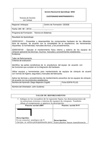 Sistema de Gestión
de Calidad
Servicio Nacional de Aprendizaje SENA
CUESTIONARIO MANTENIMIENTO 1
Regional: Antioquia Centro de Formación: CESGE
Fecha: (09– 08 – 2013): _
Programa de Formación: Técnico en Sistemas
Resultado de Aprendizaje:
22050100101 - Ensamblar y desensamblar los componentes hardware de los diferentes
tipos de equipos, de acuerdo con la complejidad de la arquitectura, las herramientas
requeridas, la normatividad, manuales técnicos, y los procedimientos.
22050100104 - Ejecutar el mantenimiento físico interno y externo de los equipos de
cómputo aplicando las técnicas, insumos, manuales y procedimientos establecidos.
Evidencia:
Taller de Reforzamiento
Criterios de evaluación:
Identifica las partes constitutivas de la arquitectura del equipo de acuerdo con
las funciones que cumplen en la integración del hardware.
Utiliza equipos y herramientas para mantenimiento de equipos de cómputo de acuerd
con normas de higiene, seguridad y manuales del fabricante.
Aplica las técnicas y procedimientos de mantenimiento preventivo de los equipos de cómputo
de acuerdo con los protocolos establecidos.
Nombre del Aprendiz: Diego Alejandro Cogollo Ficha SOFIA PLUS:
Nombre del Orientador: John Gutiérrez
TALLER DE REFORZAMIENTO
1. Indique en los recuadros de la siguiente figura, las denominaciones de
la estructura externa e interna de equipos de cómputo. También
dibuje el componente si aparece la descripción.
Puerto serial dB9 Puetos serial D-9
Descripción:
Es un conector analógico de 9
clavijas. se utiliza principalmente para
Descripción:
Estos puertos hacen transferencia
 