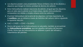  Los alquinos poseen unas propiedades físicas similares a las de los alcanos y
alquenos que tengan la misma cantidad de átomos de carbono.
 Estos hidrocarburos realizan reacciones de adición, al igual que los alquenos,
pero en este caso la adición es al triple enlace, dando como productos
compuestos con dobles y simples enlaces entre los carbonos.
 El primer hidrocarburo de la serie de los alquinos, o el más importante, es
el acetileno, que se obtiene a través de hidrólisis del carburo cálcico siguiendo
la siguiente reacción:
 CaC2 + 2 H2O → C2H2 + Ca (OH)2
 Dentro del grupo de los hidrocarburos no saturados, también se encuentran
los hidrocarburos aromáticos, que son aquellos derivados del benceno
(C6H6). Dicho tipo de hidrocarburos se obtienen a partir del refinado y
tratamientos del petróleo.
 