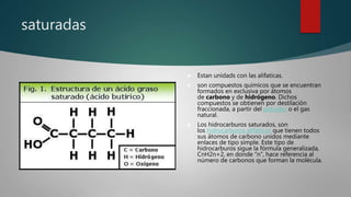 saturadas
 Estan unidads con las alifaticas.
 son compuestos químicos que se encuentran
formados en exclusiva por átomos
de carbono y de hidrógeno. Dichos
compuestos se obtienen por destilación
fraccionada, a partir del petróleo o el gas
natural.
 Los hidrocarburos saturados, son
los hidrocarburos alifáticos que tienen todos
sus átomos de carbono unidos mediante
enlaces de tipo simple. Este tipo de
hidrocarburos sigue la fórmula generalizada,
CnH2n+2, en donde “n”, hace referencia al
número de carbonos que forman la molécula.
 