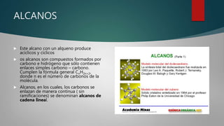 ALCANOS
 Este alcano con un alqueno produce
acíclicos y cíclicos
 os alcanos son compuestos formados por
carbono e hidrógeno que sólo contienen
enlaces simples carbono – carbono.
Cumplen la fórmula general CnH2n+2,
donde n es el número de carbonos de la
molécula.
 Alcanos, en los cuales, los carbonos se
enlazan de manera continua ( sin
ramificaciones) se denominan alcanos de
cadena lineal.
 