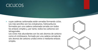 CICLICOS
 cuyas cadenas carbonadas están cerradas formando ciclos.
Los más sencillos son los cicloalcanos, hidrocarburos
formados por una cadena carbonada cerrada con todos
los enlaces simples y, por tanto, todos los carbonos son
tetragonales.
Los ciclos más abundantes son los seis átomos de carbono
como el ciclohexano, formado por una cadena cerrada de
seis átomos de carbono unidos entre sí mediante enlaces
simples.
 