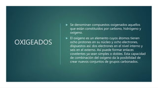 OXIGEADOS
 Se denominan compuestos oxigenados aquellos
que están constituidos por carbono, hidrógeno y
oxígeno.
 El oxígeno es un elemento cuyos átomos tienen
ocho protones en su núcleo y ocho electrones,
dispuestos así: dos electrones en el nivel interno y
seis en el externo. Así puede formar enlaces
covelentes ya sean simples o dobles. Esta capacidad
de combinación del oxígeno da la posibilidad de
crear nuevos conjuntos de grupos carbonados.
 