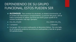 DEPENDIENDO DE SU GRUPO
FUNCIONAL, ESTOS PUEDEN SER
 ALCOHOLES: Para nombrar los alcoholes, se añade la terminación -ol
al nombre del hidrocarburo correspondiente. La posición del grupo -OH se
indica numerando la cadena, de forma que dicho grupo quede en el
número localizador más bajo. Ejemplos:
 CH3-CH2-CH2OH CH3-CHOH-CH2-CH3
 1-propanol 2-butanol
 Si el grupo -OH va como sustituyente, se denomina hidroxi-. Por otro lado,
en el compuesto podemos encontrarnos sustituyentes y más de un grupo-
OH (polialcoholes).
 