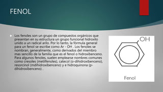 FENOL
 Los fenoles son un grupo de compuestos orgánicos que
presentan en su estructura un grupo funcional hidroxilo
unido a un radical arilo. Por lo tanto, la fórmula general
para un fenol se escribe como Ar - OH . Los fenoles se
nombran, generalmente, como derivados del miembro
mas sencillo de la familia que es el fenol o hidroxibenceno.
Para algunos fenoles, suelen emplearse nombres comunes
como cresoles (metilfenoles), catecol (o-dihidroxibenceno),
resorcinol (mdihidroxibenceno) y e hidroquinona (p-
dihidroxibenceno) .
 