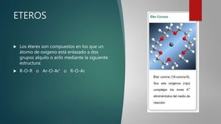 ETEROS
 Los éteres son compuestos en los que un
átomo de oxígeno está enlazado a dos
grupos alquilo o arilo mediante la siguiente
estructura:
 R-O-R o Ar-O-Ar' o R-O-Ar
 