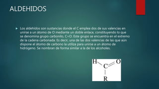 ALDEHIDOS
 Los aldehídos son sustancias donde el C emplea dos de sus valencias en
unirse a un átomo de O mediante un doble enlace, constituyendo lo que
se denomina grupo carbonilo, C=O. Este grupo se encuentra en el extremo
de la cadena carbonada. Es decir, una de las dos valencias de las que aún
dispone el átomo de carbono la utiliza para unirse a un átomo de
hidrógeno. Se nombran de forma similar a la de los alcoholes.
 