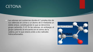 CETONA
 Las cetonas son sustancias donde el C emplea dos de
sus valencias en unirse a un átomo de O mediante un
doble enlace, constituyendo lo que se denomina
grupo carbonilo, C=O. En las cetonas, sin embargo, el
grupo carbonilo se encuentra en el centro de la
cadena, por lo que estará unido a dos radicales
hidrocarbonados.
 