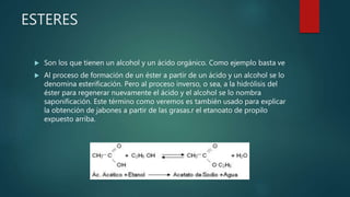 ESTERES
 Son los que tienen un alcohol y un ácido orgánico. Como ejemplo basta ve
 Al proceso de formación de un éster a partir de un ácido y un alcohol se lo
denomina esterificación. Pero al proceso inverso, o sea, a la hidrólisis del
éster para regenerar nuevamente el ácido y el alcohol se lo nombra
saponificación. Este término como veremos es también usado para explicar
la obtención de jabones a partir de las grasas.r el etanoato de propilo
expuesto arriba.
 