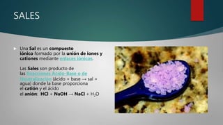 SALES
 Una Sal es un compuesto
iónico formado por la unión de iones y
cationes mediante enlaces iónicos.
Las Sales son producto de
las Reacciones Ácido-Base o de
Neutralización (ácido + base → sal +
agua) donde la base proporciona
el catión y el ácido
el anión: HCl + NaOH → NaCl + H2O
 